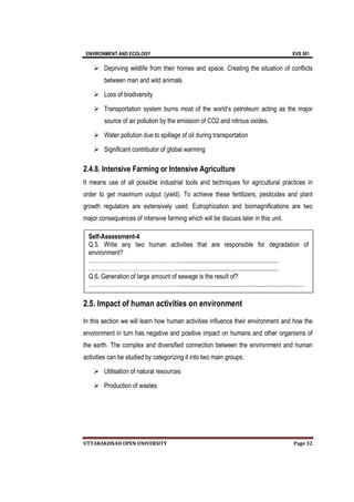 ENVIRONMENT AND ECOLOGY EVS 501
UTTARAKHNAD OPEN UNIVERSITY Page 32
 Depriving wildlife from their homes and space. Creating the situation of conflicts
between man and wild animals
 Loss of biodiversity
 Transportation system burns most of the world’s petroleum acting as the major
source of air pollution by the emission of CO2 and nitrous oxides.
 Water pollution due to spillage of oil during transportation
 Significant contributor of global warming
2.4.8. Intensive Farming or Intensive Agriculture
It means use of all possible industrial tools and techniques for agricultural practices in
order to get maximum output (yield). To achieve these fertilizers, pesticides and plant
growth regulators are extensively used. Eutrophication and biomagnifications are two
major consequences of intensive farming which will be discuss later in this unit.
2.5. Impact of human activities on environment
In this section we will learn how human activities influence their environment and how the
environment in turn has negative and positive impact on humans and other organisms of
the earth. The complex and diversified connection between the environment and human
activities can be studied by categorizing it into two main groups:
 Utilisation of natural resources
 Production of wastes
Self-Assessment-4
Q.5. Write any two human activities that are responsible for degradation of
environment?
…………………………………………..............................................................
…………………………………………..............................................................
Q.6. Generation of large amount of sewage is the result of?
…………………………………………...........................................................................…
……………………………….............................................................
 