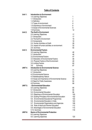 Table of Contents
Unit 1: Introduction to Environment
1.0 Learning Objectives 1
1.1 Introduction 1
1.2 Definition 2
1.3 Types of environment. 4
1.4 Importance of environment 6
1.5 Scope of Environmental Sciences 9
1.6 Summary 12
Unit 2: The Earth’s Environment
2.0 Learning Objectives
2.1 Introduction
17
2.1 Introduction 17
2.2 The Earth’s Environment 18
2.3 Components 18
2.4 Human Activities on Earth 28
2.5. Impact of human activities on environment 32
2.6. Summary 40
Unit 3: Environmental Factors
3.0 Learning Objectives 46
3.1 introduction 46
3.2 Environmental Factors 47
3.3 Interaction of Environmental Factors 48
3.4. Physical Factors of the Environment 49
3.5 Limiting Factors 60
3.6. Summary 67
UNIT 4: Introduction to Environmental Science
4.0 Learning Objectives 71
4.1 Introduction 71
4.2 Environmental Science 72
4.3 Multidisciplinary Nature 75
4.4 Scope and Importance of Environmental Science 80
4.5 Need for Public Awareness 84
4.6 Summary 88
UNIT 5: : Environmental Education
5.0 Learning Objectives 95
5.1 Introduction 95
5.2. Environmental Education 96
5.3. Objectives of Environmental Education 100
5.4. Guiding Principles of Environmental Education 102
5.5. Environmental Educational Programmes 103
5.6. Environmental Education in India 103
5.7. Environmental Organizations and Agencies 108
5.8. Role of Adult and Women Education 112
5.9. Advantages of Environmental Education 115
5.10. Summary 116
UNIT-6: Basics of Environmental Protection
6.0 Learning Objectives
6.0. Learning objectives 125
 