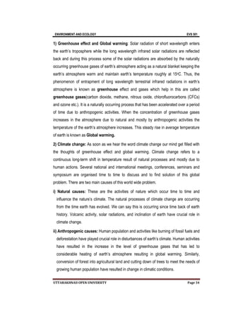 ENVIRONMENT AND ECOLOGY EVS 501
UTTARAKHNAD OPEN UNIVERSITY Page 34
1) Greenhouse effect and Global warming: Solar radiation of short wavelength enters
the earth’s troposphere while the long wavelength infrared solar radiations are reflected
back and during this process some of the solar radiations are absorbed by the naturally
occurring greenhouse gases of earth’s atmosphere acting as a natural blanket keeping the
earth’s atmosphere warm and maintain earth’s temperature roughly at 15oC. Thus, the
phenomenon of entrapment of long wavelength terrestrial infrared radiations in earth’s
atmosphere is known as greenhouse effect and gases which help in this are called
greenhouse gases(carbon dioxide, methane, nitrous oxide, chlorofluorocarbons (CFCs)
and ozone etc.). It is a naturally occurring process that has been accelerated over a period
of time due to anthropogenic activities. When the concentration of greenhouse gases
increases in the atmosphere due to natural and mostly by anthropogenic activities the
temperature of the earth’s atmosphere increases. This steady rise in average temperature
of earth is known as Global warming.
2) Climate change: As soon as we hear the word climate change our mind get filled with
the thoughts of greenhouse effect and global warming. Climate change refers to a
continuous long-term shift in temperature result of natural processes and mostly due to
human actions. Several national and international meetings, conferences, seminars and
symposium are organised time to time to discuss and to find solution of this global
problem. There are two main causes of this world wide problem.
i) Natural causes: These are the activities of nature which occur time to time and
influence the nature’s climate. The natural processes of climate change are occurring
from the time earth has evolved. We can say this is occurring since time back of earth
history. Volcanic activity, solar radiations, and inclination of earth have crucial role in
climate change.
ii) Anthropogenic causes: Human population and activities like burning of fossil fuels and
deforestation have played crucial role in disturbances of earth’s climate. Human activities
have resulted in the increase in the level of greenhouse gases that has led to
considerable heating of earth’s atmosphere resulting in global warming. Similarly,
conversion of forest into agricultural land and cutting down of trees to meet the needs of
growing human population have resulted in change in climatic conditions.
 