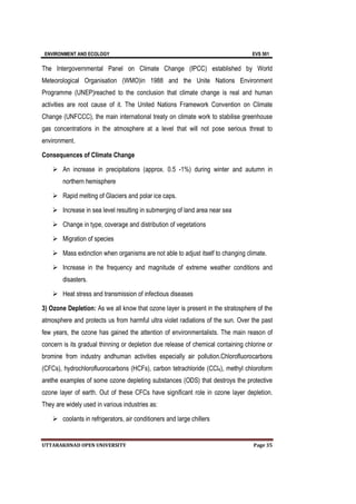 ENVIRONMENT AND ECOLOGY EVS 501
UTTARAKHNAD OPEN UNIVERSITY Page 35
The Intergovernmental Panel on Climate Change (IPCC) established by World
Meteorological Organisation (WMO)in 1988 and the Unite Nations Environment
Programme (UNEP)reached to the conclusion that climate change is real and human
activities are root cause of it. The United Nations Framework Convention on Climate
Change (UNFCCC), the main international treaty on climate work to stabilise greenhouse
gas concentrations in the atmosphere at a level that will not pose serious threat to
environment.
Consequences of Climate Change
 An increase in precipitations (approx. 0.5 -1%) during winter and autumn in
northern hemisphere
 Rapid melting of Glaciers and polar ice caps.
 Increase in sea level resulting in submerging of land area near sea
 Change in type, coverage and distribution of vegetations
 Migration of species
 Mass extinction when organisms are not able to adjust itself to changing climate.
 Increase in the frequency and magnitude of extreme weather conditions and
disasters.
 Heat stress and transmission of infectious diseases
3) Ozone Depletion: As we all know that ozone layer is present in the stratosphere of the
atmosphere and protects us from harmful ultra violet radiations of the sun. Over the past
few years, the ozone has gained the attention of environmentalists. The main reason of
concern is its gradual thinning or depletion due release of chemical containing chlorine or
bromine from industry andhuman activities especially air pollution.Chlorofluorocarbons
(CFCs), hydrochlorofluorocarbons (HCFs), carbon tetrachloride (CCl4), methyl chloroform
arethe examples of some ozone depleting substances (ODS) that destroys the protective
ozone layer of earth. Out of these CFCs have significant role in ozone layer depletion.
They are widely used in various industries as:
 coolants in refrigerators, air conditioners and large chillers
 