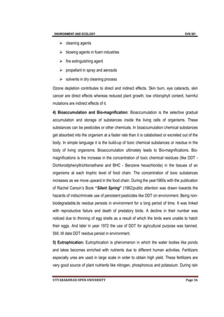 ENVIRONMENT AND ECOLOGY EVS 501
UTTARAKHNAD OPEN UNIVERSITY Page 36
 cleaning agents
 blowing agents in foam industries
 fire extinguishing agent
 propellant in spray and aerosols
 solvents in dry cleaning process
Ozone depletion contributes to direct and indirect effects. Skin burn, eye cataracts, skin
cancer are direct effects whereas reduced plant growth, low chlorophyll content, harmful
mutations are indirect effects of it.
4) Bioaccumulation and Bio-magnification: Bioaccumulation is the selective gradual
accumulation and storage of substances inside the living cells of organisms. These
substances can be pesticides or other chemicals. In bioaccumulation chemical substances
get absorbed into the organism at a faster rate than it is catabolised or excreted out of the
body. In simple language it is the build-up of toxic chemical substances or residue in the
body of living organisms. Bioaccumulation ultimately leads to Bio-magnifications. Bio-
magnifications is the increase in the concentration of toxic chemical residues (like DDT -
Dichlorodiphenyltrichloroethane and BHC - Benzene hexachloride) in the tissues of an
organisms at each trophic level of food chain. The concentration of toxic substances
increases as we move upward in the food chain. During the year1960s with the publication
of Rachel Carson’s Book “Silent Spring” (1962)public attention was drawn towards the
hazards of indiscriminate use of persistent pesticides like DDT on environment. Being non-
biodegradable,its residue persists in environment for a long period of time. It was linked
with reproductive failure and death of predatory birds. A decline in their number was
noticed due to thinning of egg shells as a result of which the birds were unable to hatch
their eggs. And later in year 1972 the use of DDT for agricultural purpose was banned.
Still, till date DDT residue persist in environment.
5) Eutrophication: Eutrophication is phenomenon in which the water bodies like ponds
and lakes becomes enriched with nutrients due to different human activities. Fertilizers
especially urea are used in large scale in order to obtain high yield. These fertilizers are
very good source of plant nutrients like nitrogen, phosphorous and potassium. During rain
 