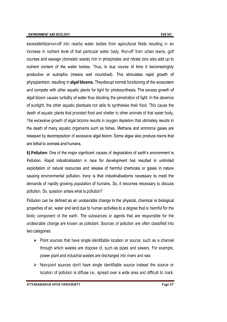 ENVIRONMENT AND ECOLOGY EVS 501
UTTARAKHNAD OPEN UNIVERSITY Page 37
excessfertilizerrun-off into nearby water bodies from agricultural fields resulting in an
increase in nutrient level of that particular water body. Run-off from urban lawns, golf
courses and sewage (domestic waste) rich in phosphates and nitrate ions also add up to
nutrient content of the water bodies. Thus, in due course of time it becomeshighly
productive or eutrophic (means well nourished). This stimulates rapid growth of
phytoplankton, resulting in algal blooms. Theydisrupt normal functioning of the ecosystem
and compete with other aquatic plants for light for photosynthesis. The excess growth of
algal bloom causes turbidity of water thus blocking the penetration of light. In the absence
of sunlight, the other aquatic plantsare not able to synthesise their food. This cause the
death of aquatic plants that provided food and shelter to other animals of that water body.
The excessive growth of algal blooms results in oxygen depletion that ultimately results in
the death of many aquatic organisms such as fishes. Methane and ammonia gases are
released by decomposition of excessive algal bloom. Some algae also produce toxins that
are lethal to animals and humans.
6) Pollution: One of the major significant causes of degradation of earth’s environment is
Pollution. Rapid industrialisation in race for development has resulted in unlimited
exploitation of natural resources and release of harmful chemicals or gases in nature
causing environmental pollution. Irony is that industrialisationis necessary to meet the
demands of rapidly growing population of humans. So, it becomes necessary to discuss
pollution. So, question arises what is pollution?
Pollution can be defined as an undesirable change in the physical, chemical or biological
properties of air, water and land due to human activities to a degree that is harmful for the
biotic component of the earth. The substances or agents that are responsible for the
undesirable change are known as pollutant. Sources of pollution are often classified into
two categories:
 Point sources that have single identifiable location or source, such as a channel
through which wastes are dispose of, such as pipes and sewers. For example,
power plant and industrial wastes are discharged into rivers and sea.
 Non-point sources don’t have single identifiable source instead the source or
location of pollution is diffuse i.e., spread over a wide area and difficult to mark.
 