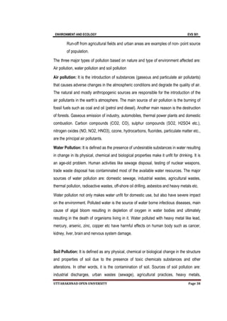 ENVIRONMENT AND ECOLOGY EVS 501
UTTARAKHNAD OPEN UNIVERSITY Page 38
Run-off from agricultural fields and urban areas are examples of non- point source
of population.
The three major types of pollution based on nature and type of environment affected are:
Air pollution, water pollution and soil pollution
Air pollution: It is the introduction of substances (gaseous and particulate air pollutants)
that causes adverse changes in the atmospheric conditions and degrade the quality of air.
The natural and mostly anthropogenic sources are responsible for the introduction of the
air pollutants in the earth’s atmosphere. The main source of air pollution is the burning of
fossil fuels such as coal and oil (petrol and diesel). Another main reason is the destruction
of forests. Gaseous emission of industry, automobiles, thermal power plants and domestic
combustion. Carbon compounds (CO2, CO), sulphur compounds (SO2, H2SO4 etc.),
nitrogen oxides (NO, NO2, HNO3), ozone, hydrocarbons, fluorides, particulate matter etc.,
are the principal air pollutants.
Water Pollution: It is defined as the presence of undesirable substances in water resulting
in change in its physical, chemical and biological properties make it unfit for drinking. It is
an age-old problem. Human activities like sewage disposal, testing of nuclear weapons,
trade waste disposal has contaminated most of the available water resources. The major
sources of water pollution are: domestic sewage, industrial wastes, agricultural wastes,
thermal pollution, radioactive wastes, off-shore oil drilling, asbestos and heavy metals etc.
Water pollution not only makes water unfit for domestic use, but also have severe impact
on the environment. Polluted water is the source of water borne infectious diseases, main
cause of algal bloom resulting in depletion of oxygen in water bodies and ultimately
resulting in the death of organisms living in it. Water polluted with heavy metal like lead,
mercury, arsenic, zinc, copper etc have harmful effects on human body such as cancer,
kidney, liver, brain and nervous system damage.
Soil Pollution: It is defined as any physical, chemical or biological change in the structure
and properties of soil due to the presence of toxic chemicals substances and other
alterations. In other words, it is the contamination of soil. Sources of soil pollution are:
industrial discharges, urban wastes (sewage), agricultural practices, heavy metals,
 
