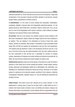 ENVIRONMENT AND ECOLOGY EVS 501
UTTARAKHNAD OPEN UNIVERSITY Page 39
radioactive pollutants etc. Human activities are primary source of soil pollution. Large scale
contamination of soil may lead to reduced soil fertility, alteration in soil structure, reduced
nitrogen fixation, disturbances in soil flora and fauna.
7) Desertification: It is the result of human activities like urbanisation, deforestation,
overgrazing, depletion of ground water and inappropriate agricultural practices. It is the
gradual process by which fertile land is converted to desert or barren land. Thus, we can
say it is a form of land degradation which results in reduction in yield, livelihood, increased
temperature and chances of flood in heavy rainfall areas.
8) Acid Rain: Acid rain is the outcome of air pollution caused by human activities in the
blind race of development. Sulphur dioxide and nitrogen oxide are the main contributor to
air pollution. They are released in the atmosphere by burning of fossil fuels, power
stations, vehicles and industries. When present in atmosphere in high concentration these
oxides (SO2 and NO) are oxidised into acids(sulphuric acid and nitric acid respectively).
The resultant acids get dissolved in water in the atmosphere and fall as acid rain. It can
occur in the form of snow, fog, hail, sleet etc.Sulphuric acid, nitric acid, carbonic acids are
the main components of acid rain.Acid rain is responsible for corrosion of exposed
surfaces, deterioration of limestone and marble building and historical monuments like Taj
Mahal. Not only thisit also interferes with natural nitrogen and sulphur cycle.
9) Biodiversity Loss:Many plant and animal species of this planet are under the threat of
extinction or have extinct due to human activities like pollution, climate change, intensive
farming, destruction and degradation habitat due to deforestation and urbanisation, over
exploitation etc. Recreational activities like fishing and hunting, introduction of non-native
species for agriculture and ornamental purpose, poaching for food, pleasure, medicines
(Yarshagamba -KeedaJadi, caterpillar fungus), fur, ivory are affecting the biodiversity and
resulting in its loss.
10)Soil Erosion: Soil erosion occurs both naturally and by human activities. It is the
displacement or wearing away of upper top soil layer which is highly fertile and rich in
nutrients. Soil erosion results in decline or loss in soil fertility and moisture, change in soil
structure that results in low productivity. Human activities which are responsible for this are
 