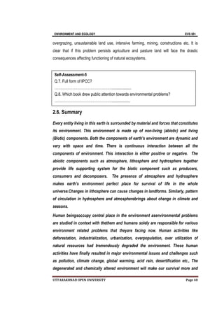 ENVIRONMENT AND ECOLOGY EVS 501
UTTARAKHNAD OPEN UNIVERSITY Page 40
overgrazing, unsustainable land use, intensive farming, mining, constructions etc. It is
clear that if this problem persists agriculture and pasture land will face the drastic
consequences affecting functioning of natural ecosystems.
2.6. Summary
Every entity living in this earth is surrounded by material and forces that constitutes
its environment. This environment is made up of non-living (abiotic) and living
(Biotic) components. Both the components of earth’s environment are dynamic and
vary with space and time. There is continuous interaction between all the
components of environment. This interaction is either positive or negative. The
abiotic components such as atmosphere, lithosphere and hydrosphere together
provide life supporting system for the biotic component such as producers,
consumers and decomposers. The presence of atmosphere and hydrosphere
makes earth’s environment perfect place for survival of life in the whole
universe.Changes in lithosphere can cause changes in landforms. Similarly, pattern
of circulation in hydrosphere and atmospherebrings about change in climate and
seasons.
Human beingsoccupy central place in the environment asenvironmental problems
are studied in context with thethem and humans solely are responsible for various
environment related problems that theyare facing now. Human activities like
deforestation, industrialization, urbanization, overpopulation, over utilization of
natural resources had tremendously degraded the environment. These human
activities have finally resulted in major environmental issues and challenges such
as pollution, climate change, global warming, acid rain, desertification etc., The
degenerated and chemically altered environment will make our survival more and
Self-Assessment-5
Q.7. Full form of IPCC?
…………………………………………...................
Q.8. Which book drew public attention towards environmental problems?
…………………………………………..................
 