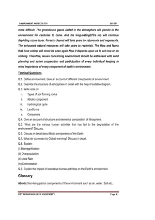ENVIRONMENT AND ECOLOGY EVS 501
UTTARAKHNAD OPEN UNIVERSITY Page 41
more difficult. The greenhouse gases added in the atmosphere will persist in the
environment for centuries to come. And the long-lastingCFCs too will continue
depleting ozone layer. Forests cleared will take years to rejuvenate and regenerate.
The exhausted natural resources will take years to replenish. The flora and fauna
that have extinct will never be seen again.Now it depends upon us to act now or do
nothing. Therefore, issues concerning environment should be addressed with solid
planning and active cooperation and participation of every individual keeping in
mind importance of every component of earth’s environment.
Terminal Questions
Q.1. Define environment. Give an account of different components of environment.
Q.2. Describe the structure of atmosphere in detail with the help of suitable diagram.
Q.3. Write note on:
i. Types of soil forming rocks
ii. Abiotic component
iii. Hydrological cycle
iv. Landforms
v. Consumers
Q.4. Give an account of structure and elemental composition of lithosphere.
Q.5. What are the various human activities that has led to the degradation of the
environment? Discuss.
Q.6. Discuss in detail about Biotic components of the Earth.
Q.7. What do you mean by Global warming? Discuss in detail.
Q.8. Explain:
(i) Biomagnification
(ii) Overpopulation
(iii) Acid Rain
(iv) Deforestation
Q.9. Explain the impact of excessive human activities on the Earth’s environment.
Glossary
Abiotic:Non-living part or components of the environment such as air, water. Soil etc.,
 