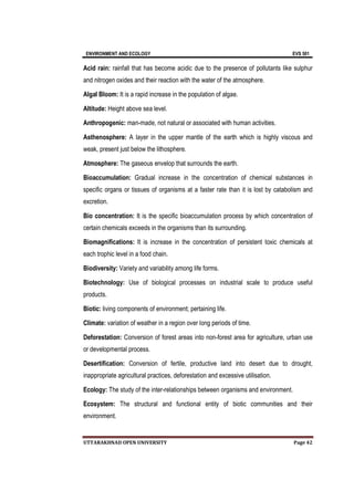 ENVIRONMENT AND ECOLOGY EVS 501
UTTARAKHNAD OPEN UNIVERSITY Page 42
Acid rain: rainfall that has become acidic due to the presence of pollutants like sulphur
and nitrogen oxides and their reaction with the water of the atmosphere.
Algal Bloom: It is a rapid increase in the population of algae.
Altitude: Height above sea level.
Anthropogenic: man-made, not natural or associated with human activities.
Asthenosphere: A layer in the upper mantle of the earth which is highly viscous and
weak, present just below the lithosphere.
Atmosphere: The gaseous envelop that surrounds the earth.
Bioaccumulation: Gradual increase in the concentration of chemical substances in
specific organs or tissues of organisms at a faster rate than it is lost by catabolism and
excretion.
Bio concentration: It is the specific bioaccumulation process by which concentration of
certain chemicals exceeds in the organisms than its surrounding.
Biomagnifications: It is increase in the concentration of persistent toxic chemicals at
each trophic level in a food chain.
Biodiversity: Variety and variability among life forms.
Biotechnology: Use of biological processes on industrial scale to produce useful
products.
Biotic: living components of environment; pertaining life.
Climate: variation of weather in a region over long periods of time.
Deforestation: Conversion of forest areas into non-forest area for agriculture, urban use
or developmental process.
Desertification: Conversion of fertile, productive land into desert due to drought,
inappropriate agricultural practices, deforestation and excessive utilisation.
Ecology: The study of the inter-relationships between organisms and environment.
Ecosystem: The structural and functional entity of biotic communities and their
environment.
 