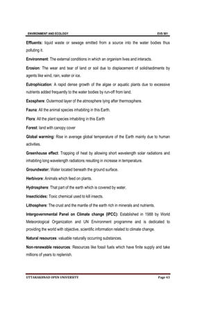 ENVIRONMENT AND ECOLOGY EVS 501
UTTARAKHNAD OPEN UNIVERSITY Page 43
Effluents: liquid waste or sewage emitted from a source into the water bodies thus
polluting it.
Environment: The external conditions in which an organism lives and interacts.
Erosion: The wear and tear of land or soil due to displacement of solid/sediments by
agents like wind, rain, water or ice.
Eutrophication: A rapid dense growth of the algae or aquatic plants due to excessive
nutrients added frequently to the water bodies by run-off from land.
Exosphere: Outermost layer of the atmosphere lying after thermosphere.
Fauna: All the animal species inhabiting in this Earth.
Flora: All the plant species inhabiting in this Earth
Forest: land with canopy cover
Global warming: Rise in average global temperature of the Earth mainly due to human
activities.
Greenhouse effect: Trapping of heat by allowing short wavelength solar radiations and
inhabiting long wavelength radiations resulting in increase in temperature.
Groundwater: Water located beneath the ground surface.
Herbivore: Animals which feed on plants.
Hydrosphere: That part of the earth which is covered by water.
Insecticides: Toxic chemical used to kill insects.
Lithosphere: The crust and the mantle of the earth rich in minerals and nutrients.
Intergovernmental Panel on Climate change (IPCC): Established in 1988 by World
Meteorological Organization and UN Environment programme and is dedicated to
providing the world with objective, scientific information related to climate change.
Natural resources: valuable naturally occurring substances.
Non-renewable resources: Resources like fossil fuels which have finite supply and take
millions of years to replenish.
 