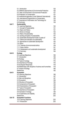 6.1. Introduction 125
6.2 Different Approaches to Environmental Protection 126
6.3. Role of Government in Environment Protection 127
6.4 Protection vs Conservation 127
6.5 Institutional apparatus (Local/ National/ International) 129
6.6. International Programmes on Conservation 135
6.7 Importance of Information and Technology for
Conservation of Environment
136
6.8 Summary 138
Unit 7: Sustainability
7.0. Learning Objectives 140
7.1. Concept of Sustainability 141
7.2. Origin and History 141
7.3. Drivers of change 144
7.4. Pillars of Sustainability 144
7.5. Guiding principles of sustainability 147
7.6. Sustainable Development Goals or goals of
sustainability
148
7.7. Criteria and indicators of sustainability 151
7.8. Approaches to sustainable development 155
7.9. Ethics 157
7.10. Theories of environmental ethics 159
7.11. Role of ethics 161
7.12. Globalization and sustainable development 162
7.13. Summary 164
Unit 8: Ecology
8.0 Learning Objectives 169
8.1 Introduction 169
8.2 Ecology
y
170
8.3 Types of ecology 175
8.4 Importance of Ecology 176
8.5 Ecological Responses 178
8.6 Relationship with discipline of science and humanities 179
8.7 Scope of Ecology 180
References 185
Unit 9 Ecosystem
9.0 Learning Objectives 186
9.1 Introduction 187
9.2 Man and Biosphere 187
9.3 Ecosystem 189
9.4 Structure of Ecosystem 190
9.5 Components of Ecosystem 193
9.6 Characteristics of Ecosystem 194
9.7 Types of Ecosystem 194
9.8 Importance of Ecosystem 197
9.9 Concepts in Ecology 199
9.10 Cybernetics and Stability 200
References 202
Unit 10 Ecosystem Functions
10.0 Learning Objectives 203
10.1 Introduction 203
 