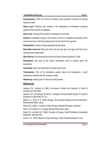 ENVIRONMENT AND ECOLOGY EVS 501
UTTARAKHNAD OPEN UNIVERSITY Page 44
Overpopulation: When the number of existing human population exceeds the carrying
capacity of earth.
Ozone Layer: Protective layer present in the stratosphere of atmosphere protecting
organisms from harmful UV-radiations.
Ozone hole: Thinning of the protective stratospheric ozone layer.
Pollution: Undesirable change in the physical, chemical or biological characteristic of the
environment due to chemical substances that are harmful for the organisms.
Phytoplankton: floating or freely suspended aquatic plants.
Renewable resources: Resources which can be used again and again and that can be
replenished and regenerated.
Silent Spring: Environmental science book by Rachel Carson published in 1962.
Stratosphere: that layer of the Earth’s atmosphere which is present above the
troposphere.
Sustainable: Able to be maintained at a certain rate or level.
Thermosphere: Part of the atmosphere present above the mesosphere in which
temperature increases with the increase in height.
Weathering: breaking down of rocks into small particles.
References
Asthana, D.K., Asthana, M (1998). Environment: Problem and Solutions. S Chand &
Company Ltd, New Delhi.
Asthana, D.K. and Asthana, M (2010). A textbook of Environmental Studies. S Chand &
Company Ltd, New Delhi. Pp. 3-4.
Bhatia, A. L., Kohli, K. S. (1998). Ecology, Environmental Biology and animal distribution.
Ramesh Book Depot, Jaipur.
Bhatia, K.N. (1998). A Treatise on Plant Ecology. Pradeep Publication, Jalandhar.
Kohli, K. S and Kaul, D. K. Ecology. Ramesh Book Depot, Jaipur.
Kotpal, R.L. and Bali, N.P. (1986). Concepts of Ecology. Vishal Publications, Educational
Publishers, Jalandhar City.
Kumar, H. D. (1997). Modern Concept of Ecology. Vikash Publishing House Pvt. Ltd.
 