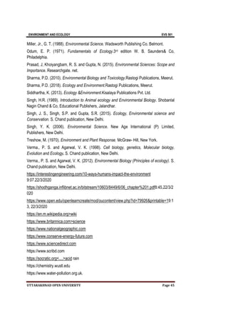 ENVIRONMENT AND ECOLOGY EVS 501
UTTARAKHNAD OPEN UNIVERSITY Page 45
Miller, Jr., G. T. (1988). Environmental Science. Wadsworth Publishing Co. Belmont.
Odum, E. P. (1971). Fundamentals of Ecology.3rd edition W. B. Saunders& Co,
Philadelphia.
Prasad, J, Khoiyangbam, R. S. and Gupta, N. (2015). Environmental Sciences: Scope and
Importance. Researchgate. net.
Sharma, P.D. (2010). Environmental Biology and Toxicology.Rastogi Publications, Meerut.
Sharma, P.D. (2018). Ecology and Environment.Rastogi Publications, Meerut.
Siddhartha, K. (2013). Ecology &Environment.Kisalaya Publications Pvt. Ltd.
Singh, H.R. (1989). Introduction to Animal ecology and Environmental Biology. Shobanlal
Nagin Chand & Co, Educational Publishers, Jalandhar.
Singh, J. S., Singh, S.P. and Gupta, S.R. (2015). Ecology, Environmental science and
Conservation. S. Chand publication, New Delhi.
Singh, Y. K. (2006). Environmental Science. New Age International (P) Limited,
Publishers, New Delhi.
Treshow, M. (1970). Environment and Plant Response. McGraw- Hill, New York.
Verma., P. S. and Agarwal, V. K. (1998). Cell biology, genetics, Molecular biology,
Evolution and Ecology. S. Chand publication, New Delhi.
Verma., P. S. and Agarwal, V. K. (2012). Environmental Biology (Principles of ecology). S.
Chand publication, New Delhi.
https://interestingengineering.com/10-ways-humans-impact-the-environment
9:07.22/3/2020
https://shodhganga.inflibnet.ac.in/bitstream/10603/8449/6/06_chapter%201.pdf8:45,22/3/2
020
https://www.open.edu/openlearncreate/mod/oucontent/view.php?id=79926&printable=19:1
3, 22/3/2020
https://en.m.wikipedia.org>wiki
https://www.britannica.com>science
https://www.nationalgeographic.com
https://www.conserve-energy-future.com
https://www.sciencedirect.com
https://www.scribd.com
https://socratic.org<....>acid rain
https://chemistry.wustl.edu
https://www.water-pollution.org.uk.
 