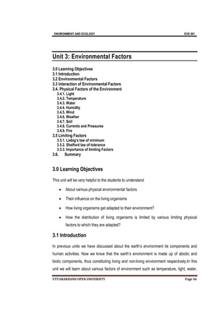 ENVIRONMENT AND ECOLOGY EVS 501
UTTARAKHAND OPEN UNIVERSITY Page 46
Unit 3: Environmental Factors
3.0 Learning Objectives
3.1 Introduction
3.2 Environmental Factors
3.3 Interaction of Environmental Factors
3.4. Physical Factors of the Environment
3.4.1. Light
3.4.2. Temperature
3.4.3. Water
3.4.4. Humidity
3.4.5. Wind
3.4.6. Weather
3.4.7. Soil
3.4.8. Currents and Pressures
3.4.9. Fire
3.5 Limiting Factors
3.5.1. Liebig’s law of minimum
3.5.2. Shelford law of tolerance
3.5.3. Importance of limiting Factors
3.6. Summary
3.0 Learning Objectives
This unit will be very helpful to the students to understand
 About various physical environmental factors
 Their influence on the living organisms
 How living organisms get adapted to their environment?
 How the distribution of living organisms is limited by various limiting physical
factors to which they are adapted?
3.1 Introduction
In previous units we have discussed about the earth’s environment its components and
human activities. Now we know that the earth’s environment is made up of abiotic and
biotic components, thus constituting living and non-living environment respectively.In this
unit we will learn about various factors of environment such as temperature, light, water,
 