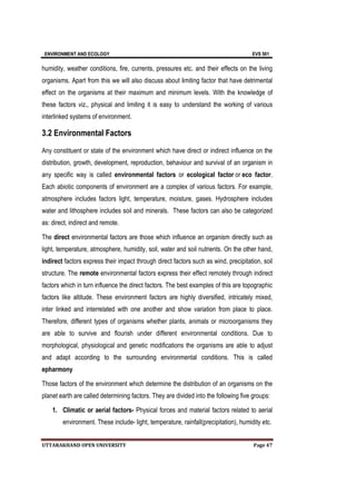 ENVIRONMENT AND ECOLOGY EVS 501
UTTARAKHAND OPEN UNIVERSITY Page 47
humidity, weather conditions, fire, currents, pressures etc. and their effects on the living
organisms. Apart from this we will also discuss about limiting factor that have detrimental
effect on the organisms at their maximum and minimum levels. With the knowledge of
these factors viz., physical and limiting it is easy to understand the working of various
interlinked systems of environment.
3.2 Environmental Factors
Any constituent or state of the environment which have direct or indirect influence on the
distribution, growth, development, reproduction, behaviour and survival of an organism in
any specific way is called environmental factors or ecological factor or eco factor.
Each abiotic components of environment are a complex of various factors. For example,
atmosphere includes factors light, temperature, moisture, gases. Hydrosphere includes
water and lithosphere includes soil and minerals. These factors can also be categorized
as: direct, indirect and remote.
The direct environmental factors are those which influence an organism directly such as
light, temperature, atmosphere, humidity, soil, water and soil nutrients. On the other hand,
indirect factors express their impact through direct factors such as wind, precipitation, soil
structure. The remote environmental factors express their effect remotely through indirect
factors which in turn influence the direct factors. The best examples of this are topographic
factors like altitude. These environment factors are highly diversified, intricately mixed,
inter linked and interrelated with one another and show variation from place to place.
Therefore, different types of organisms whether plants, animals or microorganisms they
are able to survive and flourish under different environmental conditions. Due to
morphological, physiological and genetic modifications the organisms are able to adjust
and adapt according to the surrounding environmental conditions. This is called
epharmony
Those factors of the environment which determine the distribution of an organisms on the
planet earth are called determining factors. They are divided into the following five groups:
1. Climatic or aerial factors- Physical forces and material factors related to aerial
environment. These include- light, temperature, rainfall(precipitation), humidity etc.
 