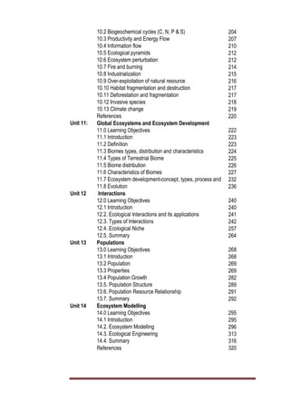 10.2 Biogeochemical cycles (C, N, P & S) 204
10.3 Productivity and Energy Flow 207
10.4 Information flow 210
10.5 Ecological pyramids 212
10.6 Ecosystem perturbation 212
10.7 Fire and burning 214
10.8 Industrialization 215
10.9 Over-exploitation of natural resource 216
10.10 Habitat fragmentation and destruction 217
10.11 Deforestation and fragmentation 217
10.12 Invasive species 218
10.13 Climate change 219
References 220
Unit 11: Global Ecosystems and Ecosystem Development
11.0 Learning Objectives 222
11.1 Introduction 223
11.2 Definition 223
11.3 Biomes types, distribution and characteristics 224
11.4 Types of Terrestrial Biome 225
11.5 Biome distribution 226
11.6 Characteristics of Biomes 227
11.7 Ecosystem development-concept, types, process and
applications
232
11.8 Evolution 236
Unit 12 Interactions
12.0 Learning Objectives 240
12.1 Introduction 240
12.2. Ecological Interactions and its applications 241
12.3. Types of Interactions 242
12.4. Ecological Niche 257
12.5. Summary 264
Unit 13 Populations
13.0 Learning Objectives 268
13.1 Introduction 268
13.2 Population 269
13.3 Properties 269
13.4 Population Growth 282
13.5. Population Structure 289
13.6. Population Resource Relationship 291
13.7. Summary 292
Unit 14 Ecosystem Modelling
14.0 Learning Objectives 295
14.1 Introduction 295
14.2. Ecosystem Modelling 296
14.3. Ecological Engineering 313
14.4. Summary 316
References 320
 