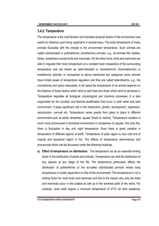 ENVIRONMENT AND ECOLOGY EVS 501
UTTARAKHAND OPEN UNIVERSITY Page 54
3.4.2. Temperature
The temperature is the most familiar and important physical factors of the environment and
exerts its influence upon living organisms in several ways. The body temperature of many
animals fluctuates with the change in the environment temperature. Such animals are
called cold-blooded or poikilothermic (ectothermic) animals. e.g., all animals like reptiles,
fishes, amphibians except birds and mammals. On the other hand, birds and mammals are
able to regulate their body temperature at a constant level irrespective of the surrounding
temperature and are known as warm-blooded or homeothermic (homoiothermic) or
endothermic animals. In comparison to above mentioned two categories some animals
have limited power of temperature regulation and they are called heterotherms, e.g., the
monotremes and some marsupials. In all cases the temperature of an animal depends on
the balance of those factors which tend to add heat and those which tend to decrease it.
Temperature regulates all biological, physiological and chemical processes. It is also
responsible for the zonation and thermal stratification that occur in both water and land
environment. It plays significant role in the distribution, growth, development, respiration,
reproduction, survival etc. Temperature varies greatly from place to place in different
environment such as aerial, terrestrial, aquatic (fresh or marine). Temperature variation is
much more pronounced in terrestrial environment in comparison to aquatic. Not only this,
there is fluctuation in day and night temperature. Even there is great variation in
temperature of different regions of earth. Temperature of polar region is very cold and of
tropical and equatorial region is hot. The effects of temperature arenumerous and
pronounced which can be discussed under the following headings.
a) Effect of temperature on distribution: The temperature act as an essential limiting
factor in the distribution of plants and animals. Temperature can limit the distribution of
any species at any stage of the life. The temperature particularly affects the
distribution of poikilotherms or the so-called cold-blooded animals whose body
temperature is mostly dependent on that of the environment. The temperature is not a
limiting factor for most birds and mammals and this is the reason why only the birds
and mammals occur in the coldest as well as in the warmest parts of the world. For
instance, coral reefs require a minimum temperature of 21oC for their existence;
 