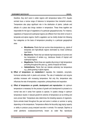 ENVIRONMENT AND ECOLOGY EVS 501
UTTARAKHAND OPEN UNIVERSITY Page 55
therefore, they don’t exist in colder regions with temperature below 21oC. Aquatic
animals have a narrow range of tolerance to temperature than terrestrial animals.
Temperature also plays significant role in the distribution of plants. Latitude and
altitude of a place also brings variation in temperature. These three together are
responsible for the type of vegetations of a particular geographical area. For instance,
vegetations of tropical and subtropical regions are different from that which is found in
temperate and alpine regions. Earth’s vegetation can be chiefly divided into following
four categories on the basis of temperature prevailing in a particular geographical
area:
 Microtherms- Plants that can survive inlow temperature e.g., plants of
temperate and high-altitude regions dominated by mixed coniferous
type forest.
 Mesotherms- Plants that can tolerate high temperature of summer and
low temperature of winters e.g., deciduous forests of tropical and
subtropical regions.
 Megatherms- Plants those are capable ofsurviving in high temperature
prevailing throughout the year e.g., plants of tropical rain forest.
 Hekistotherms- Plants that can tolerate extremely low temperature
e.g., plants growing in alpine regions.
b) Effect of temperature on metabolism:It regulates the metabolic, enzymatic,
hormonal activities both in plants and animals. The rate of metabolism and enzyme
activities increases with increasing temperature. Not only this, temperature also
influences the rate of transpiration, evaporation, photosynthesis and respiration.
c) Effect of temperature on growth, development and reproduction: An optimum
temperature is necessary for the process of growth and development to proceed at a
normal rate and it varies from species to species. In oysters change in optimum
temperature results in reduced growth.An extreme of temperature act as limiting and
even proves fatal. Temperature also determines the breeding seasons of organisms.
Some animals breed throughout the year and some in winters or summer or spring
depending on the temperature. Temperature affects the fecundity (egg laying capacity
or ability to produce young ones)and sex-ratio in animals. For example, Daphnia (a
small planktonic crustacean)commonly known as water flea reproduces
 