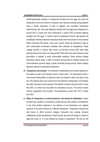 ENVIRONMENT AND ECOLOGY EVS 501
UTTARAKHAND OPEN UNIVERSITY Page 56
parthenogenetically resulting in emergenceof females from the eggs. But when the
temperature of the environment is increased, they reproduce sexually giving riseeither
male or female individuals. In case of alligators and crocodile’s temperature
determines the sex. Only male offspring’s hatches from the eggs when temperature is
around 340C or above and when temperature is around 300C all female offspring
emerges from the eggs. In insect’s optimum temperature favours rapid growth and
multiplication whereas extremes temperature slows down this process or have adverse
effects. Structures like spores, cysts, pupa, cocoon, seeds are produced to cope up
with unfavourable environment conditions (like extremes of temperature). Plants
undergo dormant or inactive state known as Dormancy during which plant stops
growing actively, also known as resting period. Plants also show seed dormancy (seed
germination is ceased) to avoid unfavourable conditions. Some animals undergo
hibernation (winter sleep), a state of inactivity during winter to conserve energy and
some aestivation (summer sleep), a state of inactivity during summer. Insects undergo
diapause, aperiod of suspended development.
d) Temperature and moisture: The interaction of temperature and moisture depends on
the relative as well as the absolute values of each factor. The temperature exerts a
more severe limiting effect on organisms when the moisture is either very high or very
low. The moisture plays more critical role in the extremes of temperature. For example,
the cotton boll weevil cannot develop if the relative humidity is less than 40% or more
than 88%, no matter how favourable the temperature may be. The animal remains
dormant, regardless of the humidity, if the temperature is lower than 10oC or higher
than 39oC.
e) Effect of Temperature on animal behaviour and structural modification: Certain
animals show variations in responses to certain stimulus with variation in temperature.
It may show positive response to one stimulus at one temperature and negative
response to the same stimulus at a different temperature. Temperature changes are
also known to affect structural changes. Drosophila may undergo structural
modifications at high temperatures. Facets of eyes, eye size and change in number of
eggs than usual i.e., 6 is also affected by change in temperature. This can be well
 