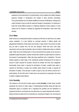 ENVIRONMENT AND ECOLOGY EVS 501
UTTARAKHAND OPEN UNIVERSITY Page 57
explained by the phenomenon of cyclomorphosis, which explains the relation between
seasonal changes in temperature and change in body structure accordingly.
Thus,cyclomorphosis can be defined asdifferent structural modifications undergone by
certain animals to cope up with the seasonal changes in temperature. It is observed in
head size during different seasons in Cladocera (Daphnia). Colour patterns in many
insects can be induced or changed by regulating the temperature under which they
develop.
3.4.3. Water
Water serves as a fundamental media for existence of life forms on earth due to its certain
unique properties. It is also referred as universal solvents. It effects growth and
geographical distribution of both plants and animals. A plant varies in the amount of water
they are able to absorb from the soil and transpire. Plants that have more water
requirement and have high transpiration rate are limited to habitat where there is sufficient
water. Water act as the limiting factor in land environments than aquatic as the amount is
subjected to great fluctuations. Aquatic animals also maintain a proper balance of water by
the process of osmoregulation. Water also plays significant role in metabolism. The heat
holding capacity of water helps in the maintaining constant temperature.On the basis of
amount of water required for excretion animals are divided into three main categories:
ammonotelic (more water is required for elimination of waste), ureotelic (less water is
required for elimination of waste) and uricotelic (least amount of water is required for
elimination of waste). If the total gain in water is equal to loss, the animal is said to be in
water balance. On the other hand, if water loss is not covered by an equal gain, the animal
is called in negative water balance.
3.4.4. Humidity
The moisture in air in the form of water vapour is called humidity. In other words, humidity
represents the amount of water vapour in theatmosphere.Humidity along with light and
temperature plays an important role in regulating the activities and the distribution of
organisms.Animals in rain forests live only where the air is almost saturated with moisture`.
Desert animals live where the air is extremely dry. According to Gloger’s rule, the birds and
 