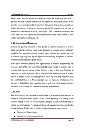 ENVIRONMENT AND ECOLOGY EVS 501
UTTARAKHAND OPEN UNIVERSITY Page 59
indirect effect with the help of other essential factors like temperature and water. It
provides minerals, nutrients and medium for support and anchorageto plants. It also
provides homes for large number of organisms like bacteria, fungi, protozoa, nematodes,
rotifers, earthworms, molluscs and burrowing animals.The importance of soil may be
realised from the statement of Sundar Lal Bahuguna (1987): “the eternal truth that soil and
water are the two basic capitals of humankind and natural forests are the mothers of rivers
and the factories for manufacturing soil”.
3.4.8. Currents and Pressures
Currents are generally movement of large quantity of water from one place to another.
Water currents have profound impact on the distribution of various organisms particularly
planktons. They also redistribute heat, nutrients, gases, minerals, food particles and other
substances supporting many aquatic organisms and ultimately, ecosystems of the world.
Oceanic currents regulate the global climate.
In the ocean hydrostatic pressure plays significant role. It increases proportionately with
increasing depth of the water body. The impact of pressure in depth of the sea is more on
animals which have air spaces, cavities, bladders or sacs in their body. Therefore, to
overcome this stress organisms living in deep sea water either don’t have air spaces,
cavities or bladder to avoid crushing by pressure and in any case, they are present, then
they are filled with fluid or oil. Thus, oceanic pressure has depressing effect slowing down
the pace of life.But this is quiet opposite in case of land. Here the atmospheric pressure
decreases proportionately with the increase in altitude above sea level.
3.4.9. Fire
Fire is both limiting and regulatory ecological factor. It is caused by physicalas well as
biological phenomena.Under physical causes comes lightening, sun heating during
summer, rubbing of trees and volcaniceruptions. Biological causes are further two types:
natural and anthropogenic. Fire scars provide us with valuable informationregarding the
history of a forest. The fire used for clearing the forest has several known impacts:
 Destruction of flora and fauna
 Destruction of organic matter (Humus)
 