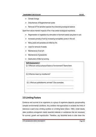 ENVIRONMENT AND ECOLOGY EVS 501
UTTARAKHAND OPEN UNIVERSITY Page 60
 Climate change
 Disturbances of Biogeochemical cycles
 Removal of Fire sensitive species thus disturbing ecological balance.
Apart from above mention impacts of fire it has certain ecological importance.
 Regeneration of vegetation by stimulation of dormant seeds lying down in soil.
 Increases porosity of soil by increasing noncapillary pores in the soil.
 Many pests and parasites are killed by fire.
 Used for removal of weeds
 Maintenance of soil pH.
 Maintenance of grasslands
 Destruction of litter by burning.
Self-Assessment-1
Q.1.What are various physical factors of environment? Name them.
…………………………………………...................................................
…………………………………………....................................................
Q.2.What do mean by micotherms?
…………………………………………...................................................
…………………………………………...................................................
Q.3. What are poikilothermic animals? Give examples.
…………………………………………...................................................
…………………………………………...................................................
3.5 Limiting Factors
Existence and survival of an organisms or a group of organisms depends uponprevailing
complex environmental conditions. Any condition that approaches or exceeds the limits of
tolerance is said to be a limiting condition or a limiting factor (Odum, 1983). Under steady
state conditions anorganism needs essential materials or substances that are necessary
for survival, growth and reproduction. Therefore, any factorthat tends to slow down this
 