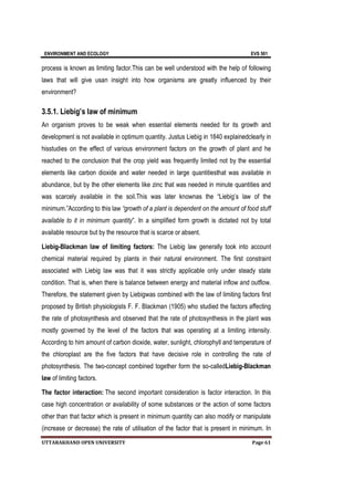 ENVIRONMENT AND ECOLOGY EVS 501
UTTARAKHAND OPEN UNIVERSITY Page 61
process is known as limiting factor.This can be well understood with the help of following
laws that will give usan insight into how organisms are greatly influenced by their
environment?
3.5.1. Liebig’s law of minimum
An organism proves to be weak when essential elements needed for its growth and
development is not available in optimum quantity. Justus Liebig in 1840 explainedclearly in
hisstudies on the effect of various environment factors on the growth of plant and he
reached to the conclusion that the crop yield was frequently limited not by the essential
elements like carbon dioxide and water needed in large quantitiesthat was available in
abundance, but by the other elements like zinc that was needed in minute quantities and
was scarcely available in the soil.This was later knownas the “Liebig’s law of the
minimum.”According to this law “growth of a plant is dependent on the amount of food stuff
available to it in minimum quantity”. In a simplified form growth is dictated not by total
available resource but by the resource that is scarce or absent.
Liebig-Blackman law of limiting factors: The Liebig law generally took into account
chemical material required by plants in their natural environment. The first constraint
associated with Liebig law was that it was strictly applicable only under steady state
condition. That is, when there is balance between energy and material inflow and outflow.
Therefore, the statement given by Liebigwas combined with the law of limiting factors first
proposed by British physiologists F. F. Blackman (1905) who studied the factors affecting
the rate of photosynthesis and observed that the rate of photosynthesis in the plant was
mostly governed by the level of the factors that was operating at a limiting intensity.
According to him amount of carbon dioxide, water, sunlight, chlorophyll and temperature of
the chloroplast are the five factors that have decisive role in controlling the rate of
photosynthesis. The two-concept combined together form the so-calledLiebig-Blackman
law of limiting factors.
The factor interaction: The second important consideration is factor interaction. In this
case high concentration or availability of some substances or the action of some factors
other than that factor which is present in minimum quantity can also modify or manipulate
(increase or decrease) the rate of utilisation of the factor that is present in minimum. In
 