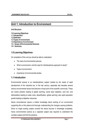 ENVIRONMENT AND ECOLOGY EVS 501
UTTARAKHAND OPEN UNIVERSITY Page 1
Unit 1: Introduction to Environment
Unit Structure
1.0 Learning Objectives
1.1 Introduction
1.2 Definition
1.3 Types of environment.
1.4 Importance of environment
1.5. Scope of Environmental Sciences
1.6. Summary
1.0 Learning Objectives
On completion of this unit you should be able to understand
 The need of environmental sciences.
 What is environment, and the need for interdisciplinary approach to study?
 Types of environment.
 Importance of environmental studies
1.1 Introduction
Environmental science is an interdisciplinary subject created by the needs of rapid
development of the industrial era. In the last century, especially last decades several
serious environmental issues have become a focal point of the scientific community. These
are mainly pollution leading to global warming, ozone layer depletion, acid rain; and
deforestation leading to water crisis, desertification, global warming: also rapid population
growth leading to depletion resources.
Above circumstances require a holistic knowledge about working of our environment
supporting life on this planet and thorough understanding the changes causing problems.
Since no single existing subject covered the above lacunae in knowledge completely,
hence environmental science as a separate subject was required to understand the
complex subject and find the solutions.
 