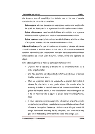 ENVIRONMENT AND ECOLOGY EVS 501
UTTARAKHAND OPEN UNIVERSITY Page 64
also known as zone of compatibilityor the biokinetic zone or the zone of capacity
adaptation. Further this can be subdivided into:
Optimum zone- with most favourable and advantageous environmental conditions for
the growth and development of an organisms and result in population rise or build-up.
Critical minimum zone- lowest bearable limit below which activities of an organisms
inhibited so that the organism could survive in adverse environmental conditions
Critical maximum zone- highest maximum bearable limit beyond which the activities
of an organism is ceased to survive adverse environmental conditions.
2) Zone of intolerance -The zone at the either end of the zone of tolerance is known as
zone of intolerance or lethal or resistance zone. Here in this zone the environmental
conditions are least favourable. The organisms in the zone are not able to withstand harsh
climatic condition as a result unable to survive.Therefore, in this zone organisms are
absent.
Some subsidiary principles to the law of tolerance are mentioned below:
 Organisms have a wide range of tolerance for one environmental factor and a
limited range for another.
 Only those organisms are widely distributed which have wide range of tolerance
for all the environmental factors.
 When one environment factor is not conducive for an organism than the limit of
tolerance for other factors is also greatly reduced. For example, when the
availability of nitrogen in the soil is less than the optimum the resistance of the
grass to the drought is reduced. In other words when the amount of nitrogen is low
in the soil than more water is required to prevent plants from wilting (Penman,
1956).
 In nature organisms are not always provided with optimum range of a particular
physical environmental factor. Instead other environmental factor exerts significant
influence on the organism. For example, certain tropical orchids grow better in full
sunlight than in shade when they are kept cool (Went, 1957). But in nature they
grow only in shade as they cannot tolerate the heat of direct sunlight. Even
 