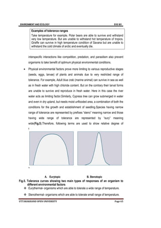 ENVIRONMENT AND ECOLOGY EVS 501
UTTARAKHAND OPEN UNIVERSITY Page 65
interspecific interactions like competition, predation, and parasitism also prevent
organisms to take benefit of optimum physical environmental conditions.
 Physical environmental factors prove more limiting to various reproductive stages
(seeds, eggs, larvae) of plants and animals due to very restricted range of
tolerance. For example, Adult blue crab (marine animal) can survive in sea as well
as in fresh water with high chloride content. But on the contrary their larval forms
are unable to survive and reproduce in fresh water. Here in this case the river
water acts as limiting factor.Similarly, Cypress tree can grow submerged in water
and even in dry upland, but needs moist unflooded area, a combination of both the
conditions for the growth and establishment of seedling.Species having narrow
range of tolerance are represented by prefixes “steno” meaning narrow and those
having wide range of tolerance are represented by “eury” meaning
wide(Fig.5).Therefore, following terms are used to show relative degree of
t
o
l
e
r
a
n
c
A. Eurytopic B. Stenotopic
Fig.5. Tolerance curves showing two main types of responses of an organism to
different environmental factors
 Eurythermal- organisms which are able to tolerate a wide range of temperature.
 Stenothermal- organisms which are able to tolerate small range of temperature.
Examples of tolerance ranges
Take temperature for example. Polar bears are able to survive and withstand
very low temperature. But are unable to withstand hot temperature of tropics.
Giraffe can survive in high temperature condition of Savana but are unable to
withstand the cold climate of arctic and eventually die.
 
