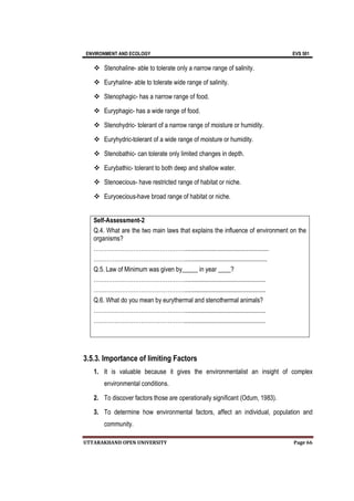 ENVIRONMENT AND ECOLOGY EVS 501
UTTARAKHAND OPEN UNIVERSITY Page 66
 Stenohaline- able to tolerate only a narrow range of salinity.
 Euryhaline- able to tolerate wide range of salinity.
 Stenophagic- has a narrow range of food.
 Euryphagic- has a wide range of food.
 Stenohydric- tolerant of a narrow range of moisture or humidity.
 Euryhydric-tolerant of a wide range of moisture or humidity.
 Stenobathic- can tolerate only limited changes in depth.
 Eurybathic- tolerant to both deep and shallow water.
 Stenoecious- have restricted range of habitat or niche.
 Euryoecious-have broad range of habitat or niche.
Self-Assessment-2
Q.4. What are the two main laws that explains the influence of environment on the
organisms?
………………………………………….....................................................
…………………………………………....................................................
Q.5. Law of Minimum was given by_____ in year ____?
…………………………………………...................................................
…………………………………………...................................................
Q.6. What do you mean by eurythermal and stenothermal animals?
…………………………………………...................................................
…………………………………………...................................................
3.5.3. Importance of limiting Factors
1. It is valuable because it gives the environmentalist an insight of complex
environmental conditions.
2. To discover factors those are operationally significant (Odum, 1983).
3. To determine how environmental factors, affect an individual, population and
community.
 