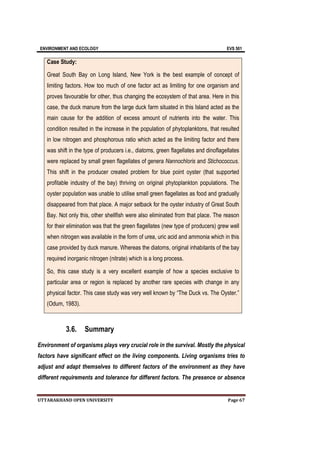 ENVIRONMENT AND ECOLOGY EVS 501
UTTARAKHAND OPEN UNIVERSITY Page 67
Case Study:
Great South Bay on Long Island, New York is the best example of concept of
limiting factors. How too much of one factor act as limiting for one organism and
proves favourable for other, thus changing the ecosystem of that area. Here in this
case, the duck manure from the large duck farm situated in this Island acted as the
main cause for the addition of excess amount of nutrients into the water. This
condition resulted in the increase in the population of phytoplanktons, that resulted
in low nitrogen and phosphorous ratio which acted as the limiting factor and there
was shift in the type of producers i.e., diatoms, green flagellates and dinoflagellates
were replaced by small green flagellates of genera Nannochloris and Stichococcus.
This shift in the producer created problem for blue point oyster (that supported
profitable industry of the bay) thriving on original phytoplankton populations. The
oyster population was unable to utilise small green flagellates as food and gradually
disappeared from that place. A major setback for the oyster industry of Great South
Bay. Not only this, other shellfish were also eliminated from that place. The reason
for their elimination was that the green flagellates (new type of producers) grew well
when nitrogen was available in the form of urea, uric acid and ammonia which in this
case provided by duck manure. Whereas the diatoms, original inhabitants of the bay
required inorganic nitrogen (nitrate) which is a long process.
So, this case study is a very excellent example of how a species exclusive to
particular area or region is replaced by another rare species with change in any
physical factor. This case study was very well known by “The Duck vs. The Oyster.”
(Odum, 1983).
3.6. Summary
Environment of organisms plays very crucial role in the survival. Mostly the physical
factors have significant effect on the living components. Living organisms tries to
adjust and adapt themselves to different factors of the environment as they have
different requirements and tolerance for different factors. The presence or absence
 