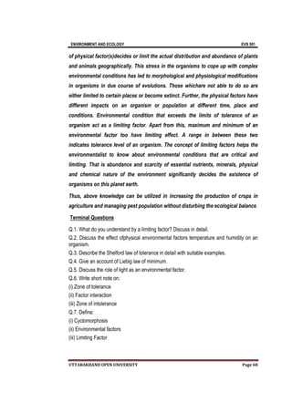 ENVIRONMENT AND ECOLOGY EVS 501
UTTARAKHAND OPEN UNIVERSITY Page 68
of physical factor(s)decides or limit the actual distribution and abundance of plants
and animals geographically. This stress in the organisms to cope up with complex
environmental conditions has led to morphological and physiological modifications
in organisms in due course of evolutions. Those whichare not able to do so are
either limited to certain places or become extinct. Further, the physical factors have
different impacts on an organism or population at different time, place and
conditions. Environmental condition that exceeds the limits of tolerance of an
organism act as a limiting factor. Apart from this, maximum and minimum of an
environmental factor too have limiting effect. A range in between these two
indicates tolerance level of an organism. The concept of limiting factors helps the
environmentalist to know about environmental conditions that are critical and
limiting. That is abundance and scarcity of essential nutrients, minerals, physical
and chemical nature of the environment significantly decides the existence of
organisms on this planet earth.
Thus, above knowledge can be utilized in increasing the production of crops in
agriculture and managing pest population without disturbing the ecological balance.
Terminal Questions
Q.1. What do you understand by a limiting factor? Discuss in detail.
Q.2. Discuss the effect ofphysical environmental factors temperature and humidity on an
organism.
Q.3. Describe the Shelford law of tolerance in detail with suitable examples.
Q.4. Give an account of Liebig law of minimum.
Q.5. Discuss the role of light as an environmental factor.
Q.6. Write short note on:
(i) Zone of tolerance
(ii) Factor interaction
(iii) Zone of intolerance
Q.7. Define:
(i) Cyclomorphosis
(ii) Environmental factors
(iii) Limiting Factor
 