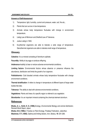 ENVIRONMENT AND ECOLOGY EVS 501
UTTARAKHAND OPEN UNIVERSITY Page 69
Answers of Self-Assessment
1) Temperature, light, humidity, current and pressure, water, soil, fire etc.,
2) Plants that can survive in low temperature.
3) Animals whose body temperature fluctuates with change in environment
temperature.
4) Liebig Law of Minimum and Shelford Law of Tolerance.
5) Justus Liebig in 1840.
6) Eurythermal organisms are able to tolerate a wide range of temperature.
Stenothermal organisms are able to tolerate small range of temperature.
Glossary
Celestine- It is a mineral consisting of strontium sulphate.
Fecundity- Ability to lay eggs or produce offspring.
Intolerance-Inability to bear or endure adverse environmental conditions.
Limiting factors- Environmental factors whose absence or presence influence the
abundance, distribution and limits the growth of an organism.
Poikilothermic- Cold blooded animals whose body temperature fluctuates with change
environment conditions.
Thermal stratification- It refers to change in temperature at different layers of large water
bodies like lake.
Tolerance- The ability to deal with adverse environmental conditions.
Vegetations- Plants and trees of a specific region is referred to as vegetation.
Strontianite- It is an important mineral containing the chemical element strontium.
References
Bhatia, A. L., Kohli, K. S. (1998).Ecology, Environmental Biology and animal distribution.
Ramesh Book Depot, Jaipur.
Bhatia, K.N. (1998).A Treatise on Plant Ecology. Pradeep Publication, Jalandhar.
Blackman, F.F. (1905). Optima and limiting factors. Ann. Botany, 19: 281-298.
 