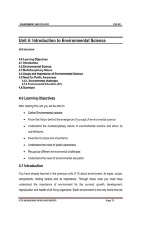 ENVIRONMENT AND ECOLOGY EVS 501
UTTARAKHAND OPEN UNIVERSITY Page 71
Unit 4: Introduction to Environmental Science
Unit structure
4.0 Learning Objectives
4.1 Introduction
4.2 Environmental Science
4.3 Multidisciplinary Nature
4.4 Scope and Importance of Environmental Science
4.5 Need for Public Awareness
4.5.1. Environmental challenges
4.5.2 Environmental Education (EE).
4.6 Summary
4.0 Learning Objectives
After reading this unit you will be able to:
 Define Environmental science
 Know the history behind the emergence of concept of environmental science
 Understand the multidisciplinary nature of environmental science and about its
sub-divisions.
 Describe its scope and importance
 Understand the need of public awareness
 Recognize different environmental challenges
 Understand the need of environmental education
4.1 Introduction
You have already learned in the previous units (1-3) about environment, its types, scope,
components, limiting factors and its importance. Through these units you must have
understood the importance of environment for the survival, growth, development,
reproduction and health of all living organisms. Earth environment is the only home that we
 