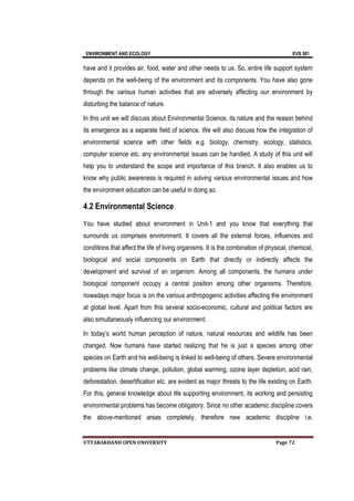 ENVIRONMENT AND ECOLOGY EVS 501
UTTARAKHAND OPEN UNIVERSITY Page 72
have and it provides air, food, water and other needs to us. So, entire life support system
depends on the well-being of the environment and its components. You have also gone
through the various human activities that are adversely affecting our environment by
disturbing the balance of nature.
In this unit we will discuss about Environmental Science, its nature and the reason behind
its emergence as a separate field of science. We will also discuss how the integration of
environmental science with other fields e.g. biology, chemistry, ecology, statistics,
computer science etc. any environmental issues can be handled. A study of this unit will
help you to understand the scope and importance of this branch. It also enables us to
know why public awareness is required in solving various environmental issues and how
the environment education can be useful in doing so.
4.2 Environmental Science
You have studied about environment in Unit-1 and you know that everything that
surrounds us comprises environment. It covers all the external forces, influences and
conditions that affect the life of living organisms. It is the combination of physical, chemical,
biological and social components on Earth that directly or indirectly affects the
development and survival of an organism. Among all components, the humans under
biological component occupy a central position among other organisms. Therefore,
nowadays major focus is on the various anthropogenic activities affecting the environment
at global level. Apart from this several socio-economic, cultural and political factors are
also simultaneously influencing our environment.
In today’s world human perception of nature, natural resources and wildlife has been
changed. Now humans have started realizing that he is just a species among other
species on Earth and his well-being is linked to well-being of others. Severe environmental
problems like climate change, pollution, global warming, ozone layer depletion, acid rain,
deforestation, desertification etc. are evident as major threats to the life existing on Earth.
For this, general knowledge about life supporting environment, its working and persisting
environmental problems has become obligatory. Since no other academic discipline covers
the above-mentioned areas completely, therefore new academic discipline i.e.
 