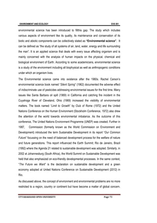 ENVIRONMENT AND ECOLOGY EVS 501
UTTARAKHAND OPEN UNIVERSITY Page 73
environmental science has been introduced to fillthis gap. The study which includes
various aspects of environment like its quality, its maintenance and conservation of its
biotic and abiotic components can be collectively stated as “Environmental science”. It
can be defined as “the study of all systems of air, land, water, energy and life surrounding
the man”. It is an applied science that deals with every issue affecting organism and is
mainly concerned with the analysis of human impacts on the physical, chemical and
biological environment of Earth. According to some academicians, environmental science
is a study of the environment including all biophysical as well as anthropogenic conditions
under which an organism lives.
The Environmental science came into existence after the 1960s. Rachel Carson’s
environmental science book named “Silent Spring” (1962) documented the adverse effect
of indiscriminate use of pesticides addressing environmental issues for the first time. Many
issues like Santa Barbara oil spill (1969) in California and catching fire incident in the
Cuyahoga River of Cleveland, Ohio (1969) increased the visibility of environmental
matters. The book named “Limit to Growth” by Club of Rome (1972) and the United
Nations Conference on the Human Environment (Stockholm Conference, 1972) also drew
the attention of the world towards environmental imbalance. As the outcome of this
conference, The United Nations Environment Programme (UNEP) was created. Further in
1987, Commission (formerly known as the World Commission on Environment and
Development) introduced the term Sustainable Development in its report “Our Common
Future” focussing on the need of balanced development process for the welfare of nature
and future generations. This report influenced the Earth Summit; Rio de Janeiro, Brazil
(1992) where the Agenda 21 related to sustainable development was adopted. Similarly, in
2002 at Johannesburg (South Africa), the World Summit on Sustainable Development was
held that also emphasized on eco-friendly developmental processes. In the same context,
“The Future we Want” is the declaration on sustainable development and a green
economy adopted at United Nations Conference on Sustainable Development (2012) in
Rio.
As discussed above, the concept of environment and environmental problems are no more
restricted to a region, country or continent but have become a matter of global concern.
 