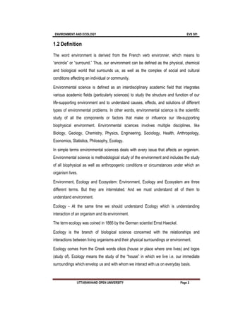ENVIRONMENT AND ECOLOGY EVS 501
UTTARAKHAND OPEN UNIVERSITY Page 2
1.2 Definition
The word environment is derived from the French verb environner, which means to
“encircle” or “surround.” Thus, our environment can be defined as the physical, chemical
and biological world that surrounds us, as well as the complex of social and cultural
conditions affecting an individual or community.
Environmental science is defined as an interdisciplinary academic field that integrates
various academic fields (particularly sciences) to study the structure and function of our
life-supporting environment and to understand causes, effects, and solutions of different
types of environmental problems. In other words, environmental science is the scientific
study of all the components or factors that make or influence our life-supporting
biophysical environment. Environmental sciences involves multiple disciplines, like
Biology, Geology, Chemistry, Physics, Engineering, Sociology, Health, Anthropology,
Economics, Statistics, Philosophy, Ecology.
In simple terms environmental sciences deals with every issue that affects an organism.
Environmental science is methodological study of the environment and includes the study
of all biophysical as well as anthropogenic conditions or circumstances under which an
organism lives.
Environment, Ecology and Ecosystem: Environment, Ecology and Ecosystem are three
different terms. But they are interrelated. And we must understand all of them to
understand environment.
Ecology - At the same time we should understand Ecology which is understanding
interaction of an organism and its environment.
The term ecology was coined in 1866 by the German scientist Ernst Haeckel.
Ecology is the branch of biological science concerned with the relationships and
interactions between living organisms and their physical surroundings or environment.
Ecology comes from the Greek words oikos (house or place where one lives) and logos
(study of). Ecology means the study of the “house” in which we live i.e. our immediate
surroundings which envelop us and with whom we interact with us on everyday basis.
 