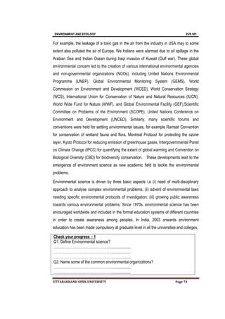 ENVIRONMENT AND ECOLOGY EVS 501
UTTARAKHAND OPEN UNIVERSITY Page 74
For example, the leakage of a toxic gas in the air from the industry in USA may to some
extent also polluted the air of Europe. We Indians were alarmed due to oil spillage in the
Arabian Sea and Indian Ocean during Iraqi invasion of Kuwait (Gulf war). These global
environmental concern led to the creation of various international environmental agencies
and non-governmental organizations (NGOs), including United Nations Environmental
Programme (UNEP), Global Environmental Monitoring System (GEMS), World
Commission on Environment and Development (WCED), World Conservation Strategy
(WCS), International Union for Conservation of Nature and Natural Resources (IUCN),
World Wide Fund for Nature (WWF), and Global Environmental Facility (GEF),Scientific
Committee on Problems of the Environment (SCOPE), United Nations Conference on
Environment and Development (UNCED). Similarly, many scientific forums and
conventions were held for settling environmental issues, for example Ramsar Convention
for conservation of wetland fauna and flora, Montreal Protocol for protecting the ozone
layer, Kyoto Protocol for reducing emission of greenhouse gases, Intergovernmental Panel
on Climate Change (IPCC) for quantifying the extent of global warming and Convention on
Biological Diversity (CBD) for biodiversity conservation. These developments lead to the
emergence of environment science as new academic field to tackle the environmental
problems.
Environmental science is driven by three basic aspects i.e (i) need of multi-disciplinary
approach to analyse complex environmental problems; (ii) advent of environmental laws
needing specific environmental protocols of investigation; (iii) growing public awareness
towards various environmental problems. Since 1970s, environmental science has been
encouraged worldwide and included in the formal education systems of different countries
in order to create awareness among peoples. In India, 2003 onwards environment
education has been made compulsory at graduate level in all the universities and colleges.
Check your progress – 1
Q1. Define Environmental science?
…………………………………………...................
…………………………………………...................
…………………………………………...................
Q2. Name some of the common environmental organizations?
…………………………………………...................
…………………………………………...................
 