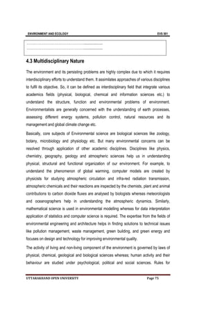 ENVIRONMENT AND ECOLOGY EVS 501
UTTARAKHAND OPEN UNIVERSITY Page 75
…………………………………………...................
…………………………………………...................
4.3 Multidisciplinary Nature
The environment and its persisting problems are highly complex due to which it requires
interdisciplinary efforts to understand them. It assimilates approaches of various disciplines
to fulfil its objective. So, it can be defined as interdisciplinary field that integrate various
academics fields (physical, biological, chemical and information sciences etc.) to
understand the structure, function and environmental problems of environment.
Environmentalists are generally concerned with the understanding of earth processes,
assessing different energy systems, pollution control, natural resources and its
management and global climate change etc.
Basically, core subjects of Environmental science are biological sciences like zoology,
botany, microbiology and physiology etc. But many environmental concerns can be
resolved through application of other academic disciplines. Disciplines like physics,
chemistry, geography, geology and atmospheric sciences help us in understanding
physical, structural and functional organization of our environment. For example, to
understand the phenomenon of global warming, computer models are created by
physicists for studying atmospheric circulation and infra-red radiation transmission,
atmospheric chemicals and their reactions are inspected by the chemists, plant and animal
contributions to carbon dioxide fluxes are analysed by biologists whereas meteorologists
and oceanographers help in understanding the atmospheric dynamics. Similarly,
mathematical science is used in environmental modelling whereas for data interpretation
application of statistics and computer science is required. The expertise from the fields of
environmental engineering and architecture helps in finding solutions to technical issues
like pollution management, waste management, green building, and green energy and
focuses on design and technology for improving environmental quality.
The activity of living and non-living component of the environment is governed by laws of
physical, chemical, geological and biological sciences whereas; human activity and their
behaviour are studied under psychological, political and social sciences. Rules for
 
