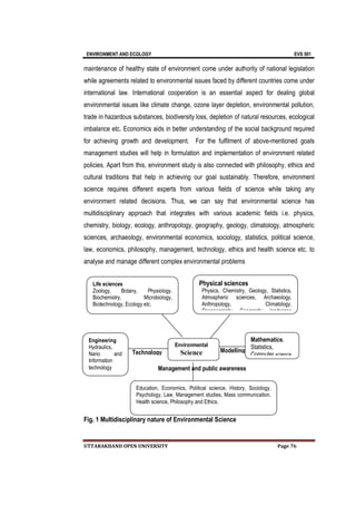 ENVIRONMENT AND ECOLOGY EVS 501
UTTARAKHAND OPEN UNIVERSITY Page 76
maintenance of healthy state of environment come under authority of national legislation
while agreements related to environmental issues faced by different countries come under
international law. International cooperation is an essential aspect for dealing global
environmental issues like climate change, ozone layer depletion, environmental pollution,
trade in hazardous substances, biodiversity loss, depletion of natural resources, ecological
imbalance etc. Economics aids in better understanding of the social background required
for achieving growth and development. For the fulfilment of above-mentioned goals
management studies will help in formulation and implementation of environment related
policies. Apart from this, environment study is also connected with philosophy, ethics and
cultural traditions that help in achieving our goal sustainably. Therefore, environment
science requires different experts from various fields of science while taking any
environment related decisions. Thus, we can say that environmental science has
multidisciplinary approach that integrates with various academic fields i.e. physics,
chemistry, biology, ecology, anthropology, geography, geology, climatology, atmospheric
sciences, archaeology, environmental economics, sociology, statistics, political science,
law, economics, philosophy, management, technology, ethics and health science etc. to
analyse and manage different complex environmental problems
Fig. 1 Multidisciplinary nature of Environmental Science
Management and public awareness
Modelling
Technology
Life sciences
Zoology, Botany, Physiology.
Biochemistry, Microbiology,
Biotechnology, Ecology etc.
Environmental
Science
Mathematics.
Statistics,
Computer science
Physical sciences
Physics, Chemistry, Geology, Statistics,
Atmospheric sciences, Archaeology,
Anthropology, Climatology,
Oceanography, Geography, landscape
Engineering
Hydraulics,
Nano and
Information
technology
Education, Economics, Political science, History, Sociology,
Psychology, Law, Management studies, Mass communication,
Health science, Philosophy and Ethics.
 