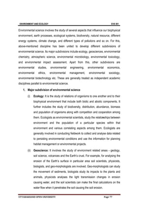 ENVIRONMENT AND ECOLOGY EVS 501
UTTARAKHAND OPEN UNIVERSITY Page 77
Environmental science involves the study of several aspects that influence our biophysical
environment, earth processes, ecological systems, biodiversity, natural resource, different
energy systems, climate change, and different types of pollutions and so on. For this,
above-mentioned discipline has been united to develop different subdivisions of
environmental science. Its major subdivisions include ecology, geosciences, environmental
chemistry, atmospheric science, environmental microbiology, environmental toxicology,
and environmental impact assessment. Apart from this, other subdivisions are
environmental studies, environmental engineering, environmental economics,
environmental ethics, environmental management, environmental sociology,
environmental biotechnology etc. These are generally treated as independent academic
disciplines parallel to environmental science.
1. Major subdivision of environmental science
(i) Ecology: It is the study of relations of organisms to one another and to their
biophysical environment that include both biotic and abiotic components. It
further includes the study of biodiversity, distribution, abundance, biomass
and population of organisms along with competition and cooperation among
them. Ecologists as environmental scientists, study the relatioNships between
environment and the population of a particular species within that
environment and various correlating aspects among them. Ecologists are
generally involved in conducting fieldwork to collect and analyse data related
to persisting environmental conditions and use the information for planning
habitat management or environmental projects.
(ii) Geoscience: It involves the study of environment related areas - geology,
soil science, volcanoes and the Earth’s crust. For example, for analysing the
erosion of the Earth’s surface in particular area soil scientists, physicists,
biologists, and geo-morphologists are involved. Geo-morphologists can study
the movement of sediments, biologists study its impacts to the plants and
animals, physicists analyses the light transmission changes in erosion
causing water, and the soil scientists can make the final calculations on the
water flow when it penetrates the soil causing the soil erosion.
 