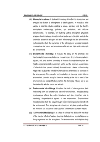 ENVIRONMENT AND ECOLOGY EVS 501
UTTARAKHAND OPEN UNIVERSITY Page 78
(iii) Atmospheric science: It deals with the study of the Earth’s atmosphere and
analyses its relation to atmospheres of other systems. In involves a wide
variety of scientific studies relating to space, astrology and the Earth’s
atmosphere (meteorology, pollution, gas emissions, and airborne
contaminants). For example, for studying Earth’s atmosphere physicists
analyses its atmospheric circulation at particular part, chemist’s analysis the
chemicals existent in this part and their relationships with the environment,
meteorologists study the dynamics of the atmosphere whereas biologists
observe how the plants and animals are affected and their relationship with
the environment.
(iv) Environmental chemistry: It involves the study of the chemical and
biochemical phenomenon that occur in environment. It includes atmospheric,
aquatic, soil, and analytic chemistry. It involves in understanding how the
healthy, uncontaminated environment works and the optimum concentration
of chemicals that present naturally in environment. Above understanding
helps in the study of the effect of human activities and release of chemical on
the environment. For example, on introduction of chemical object into an
environment, chemists study its chemical bonding to the soil or sand of the
environment and biologist further analysis the chemically induced soil to see
its relationship with the plants and animals.
(v) Environmental microbiology: It involves the study of microorganisms, their
relationship with one another and with their environment. Microbes being
omnipresence affects the entire biosphere and plays important role in
regulating biogeochemical system of our environment. Environmental
microbiologists study the ways through which microorganisms interact with
the environment. They study how microbes could aid plant growth and how
the microbes can be used to clean up areas contaminated by heavy metals.
(vi) Environmental toxicology: It is a field of science that deals with the study
of the harmful effects of various chemical, biological and physical agents on
living organisms and the ecosystem. The environmental toxicologists study
 
