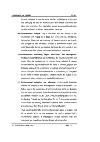 ENVIRONMENT AND ECOLOGY EVS 501
UTTARAKHAND OPEN UNIVERSITY Page 79
the toxic pollutants, its potential source, its effect on biophysical environment
and identifying the ways for minimizing their toxic effects on humans and
other living organisms. They may further conduct experiments to determine
the effects of toxins at different concentrations chemicals.
(vii) Environmental analysis: This is concerned with the analysis of the
environment with respect to its basic four components i.e. atmosphere,
hydrosphere, lithosphere and biosphere. All these components are dynamic
and changes with time and space. Analysis of environment enables us in
understanding the current and possible changes in the environment as one
must be aware of the existing environment and its future perspective.
(viii) Environmental monitoring, impact assessment and development:
Studies are designed to help us in understand the natural environment and
protect it from the negative impact of extensive human activities. It involves
the repeated and regular observations on status of chemical, physical and
biological factors of the environment, for example chemical monitoring for
various chemicals in the environment as well as bio monitoring for changes in
the life forms in different ecosystems. It further includes the studies on risk
assessment, safety evaluation and sustainable development.
(ix) Environmental legislation and education: Environmental legislation
involves the collection of laws and regulations related to environment. This
further ensures the consideration of environment while taking any decisions
that can impact environment. Some of the Environmental legislations are the
Environment Protection Act, the Clean Air Act, the Endangered Species Act,
the Montreal Protocol, and the Clean Water Act etc. Environmental education
is concerned with creating awareness in general public for environmental
problems around them through formal and informal education.
Thus, we can say that today environmental science is acting as an active part
of the scientific world that has accelerated the need to address Earth’s
environmental problems. It encompasses multiple scientific fields and
sciences to see how all interchange and relate with one another.
 