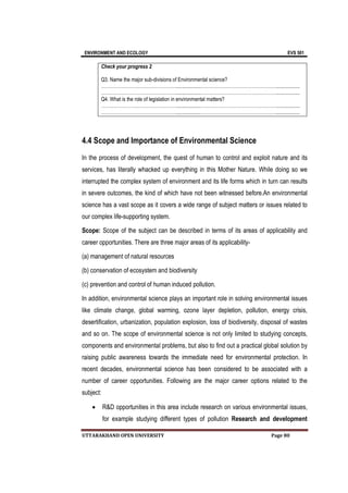 ENVIRONMENT AND ECOLOGY EVS 501
UTTARAKHAND OPEN UNIVERSITY Page 80
Check your progress 2
Q3. Name the major sub-divisions of Environmental science?
…………………………………………...................…………………………………………...................
…………………………………………...................…………………………………………...................
Q4. What is the role of legislation in environmental matters?
…………………………………………...................…………………………………………...................
…………………………………………...................…………………………………………...................
4.4 Scope and Importance of Environmental Science
In the process of development, the quest of human to control and exploit nature and its
services, has literally whacked up everything in this Mother Nature. While doing so we
interrupted the complex system of environment and its life forms which in turn can results
in severe outcomes, the kind of which have not been witnessed before.An environmental
science has a vast scope as it covers a wide range of subject matters or issues related to
our complex life-supporting system.
Scope: Scope of the subject can be described in terms of its areas of applicability and
career opportunities. There are three major areas of its applicability-
(a) management of natural resources
(b) conservation of ecosystem and biodiversity
(c) prevention and control of human induced pollution.
In addition, environmental science plays an important role in solving environmental issues
like climate change, global warming, ozone layer depletion, pollution, energy crisis,
desertification, urbanization, population explosion, loss of biodiversity, disposal of wastes
and so on. The scope of environmental science is not only limited to studying concepts,
components and environmental problems, but also to find out a practical global solution by
raising public awareness towards the immediate need for environmental protection. In
recent decades, environmental science has been considered to be associated with a
number of career opportunities. Following are the major career options related to the
subject:
 R&D opportunities in this area include research on various environmental issues,
for example studying different types of pollution Research and development
 