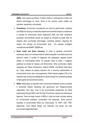ENVIRONMENT AND ECOLOGY EVS 501
UTTARAKHAND OPEN UNIVERSITY Page 81
(R&D):, their causes and effects. It further involves in development of clean and
efficient technologies for future. Some of the common carrier profiles are
scientists, researchers, and analysts.
 Consultancy: Environment consultancies are hired by governments, industries
and NGOs for carrying out laboratory-based environmental analysis or studies that
is required for environment impact assessment (EIA) and other compliance
processes. Environmental experts are needed by industries to guide them for
adopting clean eco-friendly technologies, controlling pollution, disposing the
wastes, and carrying out environmental audit. For example, ecological
consultancies like RAMKY, ENZEN etc.
 Green media and Green advocacy: In order to generate environment
awareness, there is an immense need for skilled manpower in the field of print and
electronic media. A number of magazines and newspapers regularly publish
articles on environmental theme, for example, Down to Earth, a magazine
published by Centre for Science and Environment. Other environment related
magazines are: Nature Conservancy, National Wildlife, and Mother Earth News
etc. Today, lawyers are playing important role in ensuring implementation of
environmental norms, laws, and programmes. Public Interest Litigation (PIL) is the
important way of using law strategically for social change thus empowering people
to fight against anti-environment activity.
 NGOs: NGOs plays an important role in environment protection as they constitute
a world-wide network interacting with government and intergovernmental
organization. Now days, most of the environmental programmes are being
implemented through NGOs, with the help of funds from national and international
agencies. There are large number of NGOs in India and other countries working
for environmental protection, conservation and awareness. Some common
examples of environmental NGOs are Green-peace, CI, WWF, CSE, TERI,
Kalpavriksh, Tarun Bharat Sangh, and Vatavaran and person can start
environment related NGO itself.
 