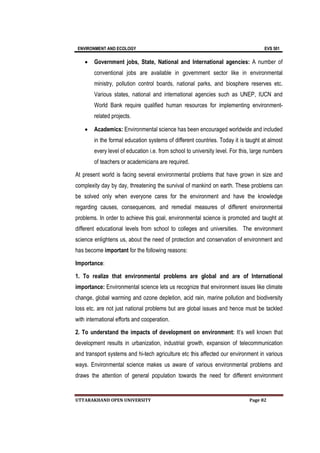 ENVIRONMENT AND ECOLOGY EVS 501
UTTARAKHAND OPEN UNIVERSITY Page 82
 Government jobs, State, National and International agencies: A number of
conventional jobs are available in government sector like in environmental
ministry, pollution control boards, national parks, and biosphere reserves etc.
Various states, national and international agencies such as UNEP, IUCN and
World Bank require qualified human resources for implementing environment-
related projects.
 Academics: Environmental science has been encouraged worldwide and included
in the formal education systems of different countries. Today it is taught at almost
every level of education i.e. from school to university level. For this, large numbers
of teachers or academicians are required.
At present world is facing several environmental problems that have grown in size and
complexity day by day, threatening the survival of mankind on earth. These problems can
be solved only when everyone cares for the environment and have the knowledge
regarding causes, consequences, and remedial measures of different environmental
problems. In order to achieve this goal, environmental science is promoted and taught at
different educational levels from school to colleges and universities. The environment
science enlightens us, about the need of protection and conservation of environment and
has become important for the following reasons:
Importance:
1. To realize that environmental problems are global and are of International
importance: Environmental science lets us recognize that environment issues like climate
change, global warming and ozone depletion, acid rain, marine pollution and biodiversity
loss etc. are not just national problems but are global issues and hence must be tackled
with international efforts and cooperation.
2. To understand the impacts of development on environment: It’s well known that
development results in urbanization, industrial growth, expansion of telecommunication
and transport systems and hi-tech agriculture etc this affected our environment in various
ways. Environmental science makes us aware of various environmental problems and
draws the attention of general population towards the need for different environment
 