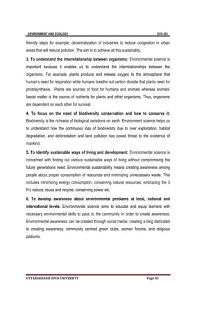 ENVIRONMENT AND ECOLOGY EVS 501
UTTARAKHAND OPEN UNIVERSITY Page 83
friendly steps for example, decentralization of industries to reduce congestion in urban
areas that will reduce pollution. The aim is to achieve all this sustainably.
3. To understand the interrelationship between organisms: Environmental science is
important because it enables us to understand the interrelationships between the
organisms. For example, plants produce and release oxygen to the atmosphere that
human’s need for respiration while humans breathe out carbon dioxide that plants need for
photosynthesis. Plants are sources of food for humans and animals whereas animals’
faecal matter is the source of nutrients for plants and other organisms. Thus, organisms
are dependent on each other for survival.
4. To focus on the need of biodiversity conservation and how to conserve it:
Biodiversity is the richness of biological variations on earth. Environment science helps us
to understand how the continuous loss of biodiversity due to over exploitation, habitat
degradation, and deforestation and land pollution has posed threat to the existence of
mankind.
5. To identify sustainable ways of living and development: Environmental science is
concerned with finding out various sustainable ways of living without compromising the
future generations need. Environmental sustainability means creating awareness among
people about proper consumption of resources and minimizing unnecessary waste. This
includes minimizing energy consumption, conserving natural resources; embracing the 3
R’s reduce, reuse and recycle, conserving power etc.
6. To develop awareness about environmental problems at local, national and
international levels: Environmental science aims to educate and equip learners with
necessary environmental skills to pass to the community in order to create awareness.
Environmental awareness can be created through social media, creating a blog dedicated
to creating awareness; community centred green clubs, women forums, and religious
podiums.
 