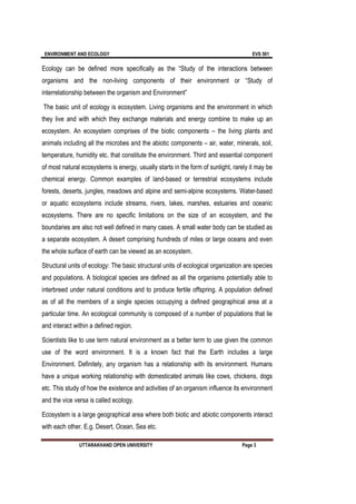 ENVIRONMENT AND ECOLOGY EVS 501
UTTARAKHAND OPEN UNIVERSITY Page 3
Ecology can be defined more specifically as the “Study of the interactions between
organisms and the non-living components of their environment or “Study of
interrelationship between the organism and Environment”
The basic unit of ecology is ecosystem. Living organisms and the environment in which
they live and with which they exchange materials and energy combine to make up an
ecosystem. An ecosystem comprises of the biotic components – the living plants and
animals including all the microbes and the abiotic components – air, water, minerals, soil,
temperature, humidity etc. that constitute the environment. Third and essential component
of most natural ecosystems is energy, usually starts in the form of sunlight, rarely it may be
chemical energy. Common examples of land-based or terrestrial ecosystems include
forests, deserts, jungles, meadows and alpine and semi-alpine ecosystems. Water-based
or aquatic ecosystems include streams, rivers, lakes, marshes, estuaries and oceanic
ecosystems. There are no specific limitations on the size of an ecosystem, and the
boundaries are also not well defined in many cases. A small water body can be studied as
a separate ecosystem. A desert comprising hundreds of miles or large oceans and even
the whole surface of earth can be viewed as an ecosystem.
Structural units of ecology: The basic structural units of ecological organization are species
and populations. A biological species are defined as all the organisms potentially able to
interbreed under natural conditions and to produce fertile offspring. A population defined
as of all the members of a single species occupying a defined geographical area at a
particular time. An ecological community is composed of a number of populations that lie
and interact within a defined region.
Scientists like to use term natural environment as a better term to use given the common
use of the word environment. It is a known fact that the Earth includes a large
Environment. Definitely, any organism has a relationship with its environment. Humans
have a unique working relationship with domesticated animals like cows, chickens, dogs
etc. This study of how the existence and activities of an organism influence its environment
and the vice versa is called ecology.
Ecosystem is a large geographical area where both biotic and abiotic components interact
with each other. E.g. Desert, Ocean, Sea etc.
 