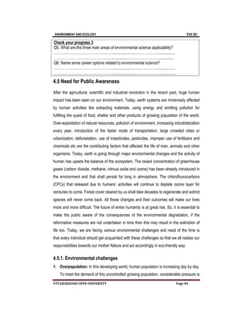 ENVIRONMENT AND ECOLOGY EVS 501
UTTARAKHAND OPEN UNIVERSITY Page 84
4.5 Need for Public Awareness
After the agricultural, scientific and industrial revolution in the recent past, huge human
impact has been seen on our environment. Today, earth systems are immensely affected
by human activities like extracting materials, using energy and emitting pollution for
fulfilling the quest of food, shelter and other products of growing population of the world.
Over-exploitation of natural resources, pollution of environment, increasing industrialization
every year, introduction of the faster mode of transportation, large crowded cities or
urbanization, deforestation, use of insecticides, pesticides, improper use of fertilizers and
chemicals etc are the contributing factors that affected the life of man, animals and other
organisms. Today, earth is going through major environmental changes and the activity of
human has upsets the balance of the ecosystem. The raised concentration of greenhouse
gases (carbon dioxide, methane, nitrous oxide and ozone) has been already introduced in
the environment and that shall persist for long in atmosphere. The chlorofluorocarbons
(CFCs) that released due to humans’ activities will continue to deplete ozone layer for
centuries to come. Forest cover cleared by us shall take decades to regenerate and extinct
species will never come back. All these changes and their outcomes will make our lives
more and more difficult. The future of entire humanity is at great risk. So, it is essential to
make the public aware of the consequences of the environmental degradation, if the
reformative measures are not undertaken in time then this may result in the extinction of
life too. Today, we are facing various environmental challenges and need of the time is
that every individual should get acquainted with these challenges so that we all realize our
responsibilities towards our mother Nature and act accordingly in eco-friendly way.
4.5.1. Environmental challenges
1. Overpopulation: In this developing world, human population is increasing day by day.
To meet the demand of this uncontrolled growing population, considerable pressure is
Check your progress 3
Q5. What are the three main areas of environmental science applicability?
………………………………………….......................………………..................
…………………………………………...................………………….................
Q6. Name some career options related to environmental science?
…………………………………………......................………………...................
…………………………………………......................………………...................
 