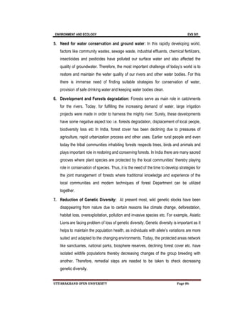 ENVIRONMENT AND ECOLOGY EVS 501
UTTARAKHAND OPEN UNIVERSITY Page 86
5. Need for water conservation and ground water: In this rapidly developing world,
factors like community wastes, sewage waste, industrial effluents, chemical fertilizers,
insecticides and pesticides have polluted our surface water and also affected the
quality of groundwater. Therefore, the most important challenge of today’s world is to
restore and maintain the water quality of our rivers and other water bodies. For this
there is immense need of finding suitable strategies for conservation of water,
provision of safe drinking water and keeping water bodies clean.
6. Development and Forests degradation: Forests serve as main role in catchments
for the rivers. Today, for fulfilling the increasing demand of water, large irrigation
projects were made in order to harness the mighty river. Surely, these developments
have some negative aspect too i.e. forests degradation, displacement of local people,
biodiversity loss etc In India, forest cover has been declining due to pressures of
agriculture, rapid urbanization process and other uses. Earlier rural people and even
today the tribal communities inhabiting forests respects trees, birds and animals and
plays important role in restoring and conserving forests. In India there are many sacred
grooves where plant species are protected by the local communities’ thereby playing
role in conservation of species. Thus, it is the need of the time to develop strategies for
the joint management of forests where traditional knowledge and experience of the
local communities and modern techniques of forest Department can be utilized
together.
7. Reduction of Genetic Diversity: At present most, wild genetic stocks have been
disappearing from nature due to certain reasons like climate change, deforestation,
habitat loss, overexploitation, pollution and invasive species etc. For example, Asiatic
Lions are facing problem of loss of genetic diversity. Genetic diversity is important as it
helps to maintain the population health, as individuals with allele’s variations are more
suited and adapted to the changing environments. Today, the protected areas network
like sanctuaries, national parks, biosphere reserves, declining forest cover etc. have
isolated wildlife populations thereby decreasing changes of the group breeding with
another. Therefore, remedial steps are needed to be taken to check decreasing
genetic diversity.
 