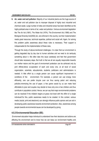 ENVIRONMENT AND ECOLOGY EVS 501
UTTARAKHAND OPEN UNIVERSITY Page 87
8. Air, water and soil pollution: Majority of our industrial plants are the huge source of
air, water and soil pollution due to improper disposal of highly toxic industrial and
chemical waste. Large number of cities and industrial areas has been identified as the
highly polluted area in terms of air, water and pollution. Various environment legislation
like The Air Act (1981), The Water Act (1974), The Environment Act (1986) and The
Biological Diversity Act(2002) etc. are enforced in the country, but their implementation
needs great resources, technical expertise, political and social will. Again, for solving
this problem public awareness about these rules is necessary. Their support is
indispensable for the implementation of these rules.
Through the study of above-mentioned challenges, it is clear that our environment is
getting degraded day by day due to human activities and we need to do seriously
something about it. We often take this issue carelessly and feel that government
should take necessary steps. But truth is that we all are equally responsible towards
our mother nature and the goal of environment protection can be achieved only by
joint efforts.Active co-operation of each and every one, at all level of social
organization, scientists, educationists, students, politicians and administrators is
needed. A little effort by a single person can cause significant improvement in
conditions of the environment. For example, a person can use energy more
efficiently, one can prefer bicycle over car thus saving petrol and reducing
pollution,minimizing the use of paper, a few grains saved by us can make food
affordable to poor and couples may decide to have only one or two children and thus
contribute in population control. Hence, we can say that major environmental problems
can be resolved if the initiation begins at grass root level with the effort of a single
individual.For this, public awareness needs to be created. In this context, various
media (social, print and electronic) can strongly influence public opinion and can aid in
developing public awareness towards environment protection. Also, awareness among
people towards environmental issues can be developed by giving
4.5.2 Environmental Education (EE).
Environment education helps individual to understand how their decisions and actions are
affecting the environment and to know how we can keep our environment healthy and
 